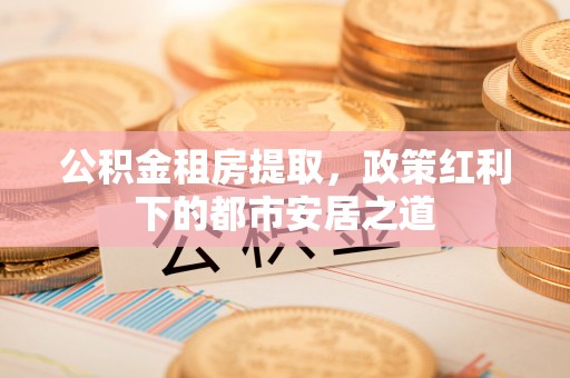 崇明公积金租房提取，政策红利下的都市安居之道