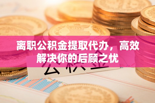崇明离职公积金提取代办，高效解决你的后顾之忧