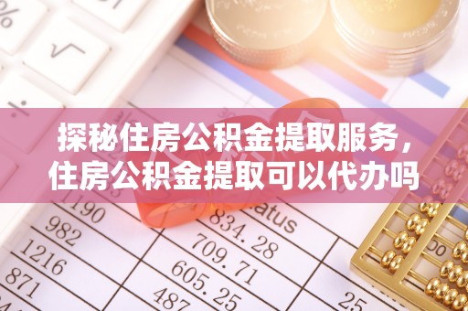 崇明探秘住房公积金提取服务，住房公积金提取可以代办吗的全方位解析