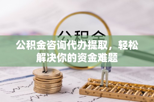 崇明公积金咨询代办提取，轻松解决你的资金难题