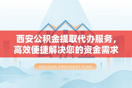 崇明西安公积金提取代办服务，高效便捷解决您的资金需求