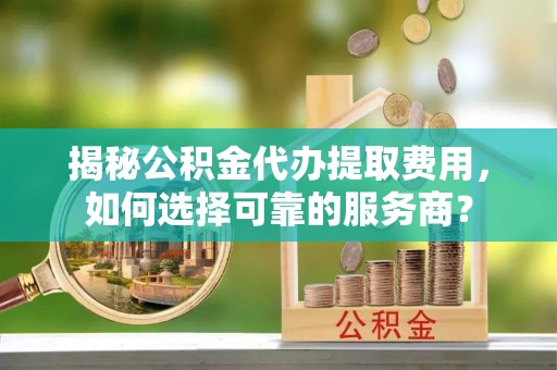 崇明揭秘公积金代办提取费用，如何选择可靠的服务商？