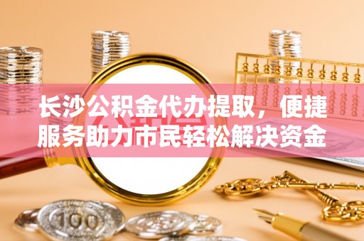 崇明长沙公积金代办提取，便捷服务助力市民轻松解决资金需求