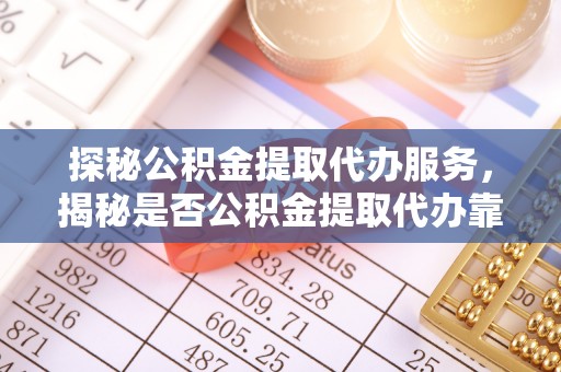 崇明探秘公积金提取代办服务，揭秘是否公积金提取代办靠谱吗？