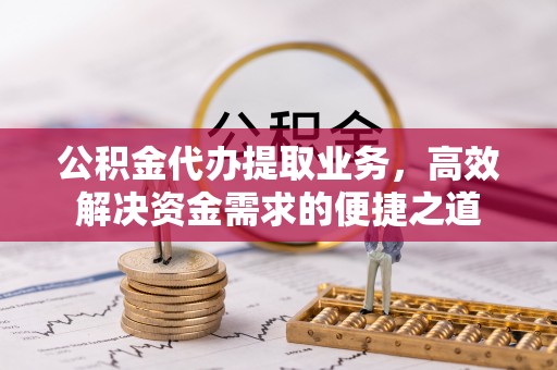 崇明公积金代办提取业务，高效解决资金需求的便捷之道