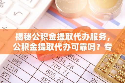 崇明揭秘公积金提取代办服务，公积金提取代办可靠吗？专业解析与实用指南