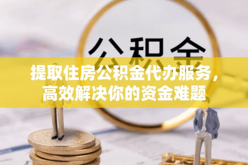 崇明提取住房公积金代办服务，高效解决你的资金难题