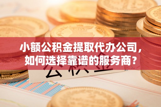 崇明小额公积金提取代办公司，如何选择靠谱的服务商？