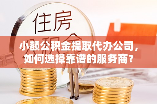 崇明小额公积金提取代办公司，如何选择靠谱的服务商？