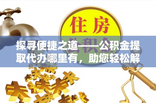 崇明探寻便捷之道——公积金提取代办哪里有，助您轻松解决资金难题