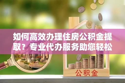 崇明如何高效办理住房公积金提取？专业代办服务助您轻松搞定