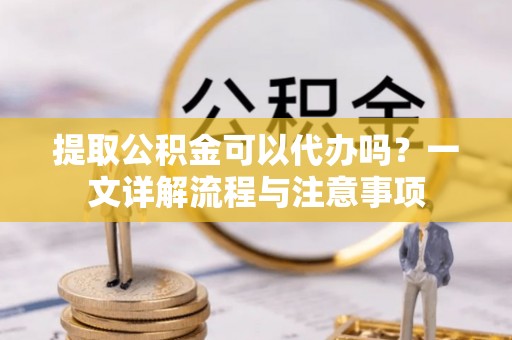 崇明提取公积金可以代办吗？一文详解流程与注意事项