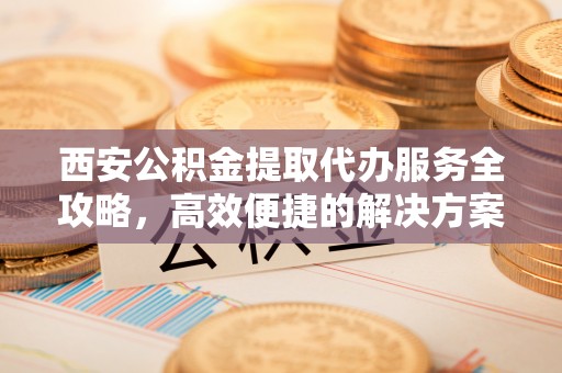 崇明西安公积金提取代办服务全攻略，高效便捷的解决方案