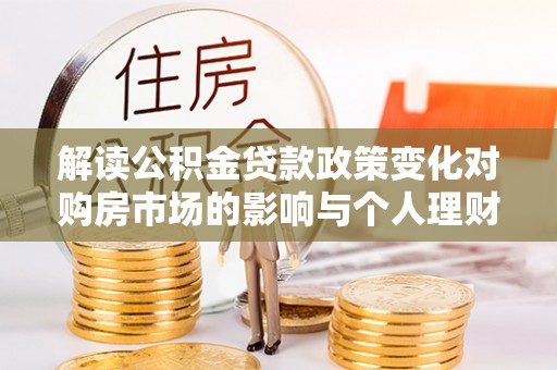 崇明解读公积金贷款政策变化对购房市场的影响与个人理财规划的启示