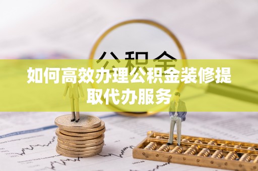 崇明如何高效办理公积金装修提取代办服务