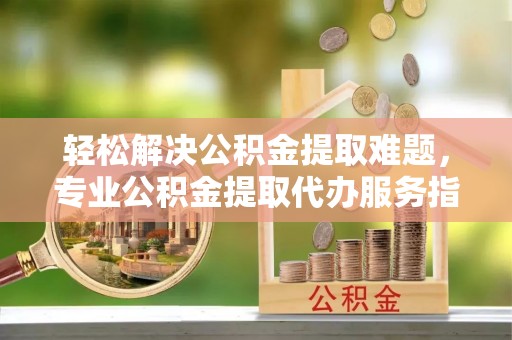 崇明轻松解决公积金提取难题，专业公积金提取代办服务指南
