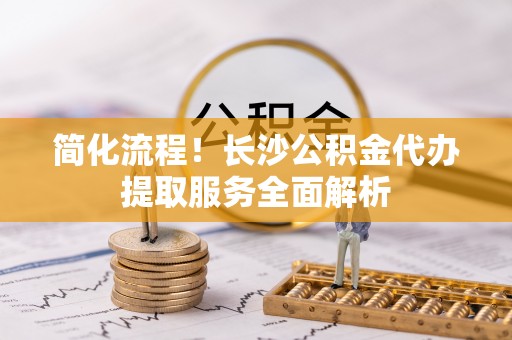 崇明简化流程！长沙公积金代办提取服务全面解析