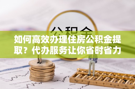 崇明如何高效办理住房公积金提取？代办服务让你省时省力