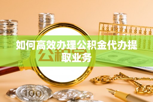 崇明如何高效办理公积金代办提取业务