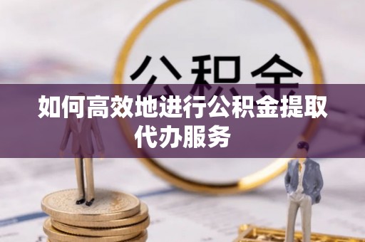 崇明如何高效地进行公积金提取代办服务