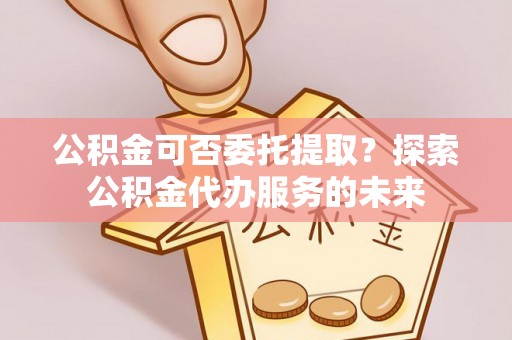 崇明公积金可否委托提取？探索公积金代办服务的未来