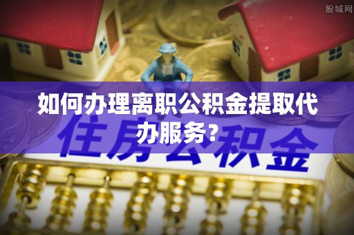 崇明如何办理离职公积金提取代办服务？